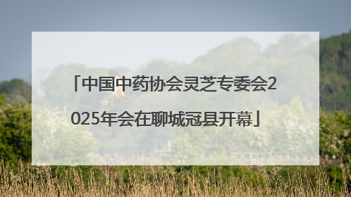 中国中药协会灵芝专委会2025年会在聊城冠县开幕