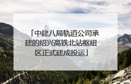 中建八局轨道公司承建的绍兴高铁北站枢纽区正式建成投运