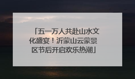 五一万人共赴山水文化盛宴！沂蒙山云蒙景区节后开启欢乐热潮