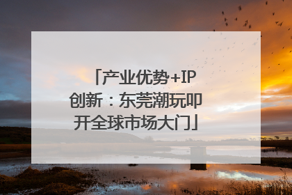 产业优势+IP创新：东莞潮玩叩开全球市场大门