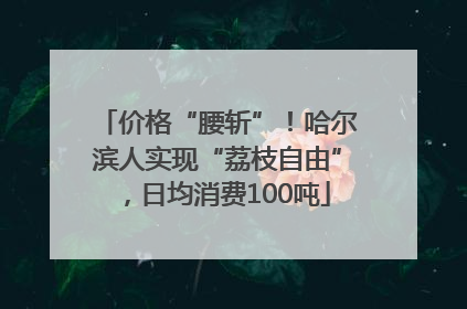 价格“腰斩”！哈尔滨人实现“荔枝自由”，日均消费100吨