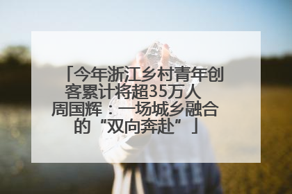今年浙江乡村青年创客累计将超35万人 周国辉：一场城乡融合的“双向奔赴”
