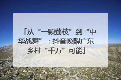 从“一颗荔枝”到“中华战舞”：抖音唤醒广东乡村“千万”可能