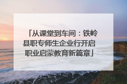 从课堂到车间：铁岭县职专师生企业行开启职业启蒙教育新篇章