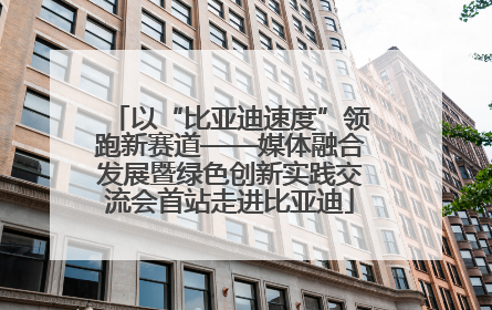 以“比亚迪速度”领跑新赛道——媒体融合发展暨绿色创新实践交流会首站走进比亚迪