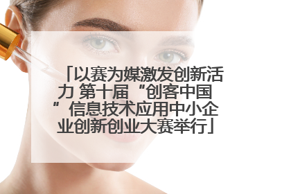以赛为媒激发创新活力 第十届“创客中国”信息技术应用中小企业创新创业大赛举行