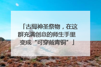 古蜀神圣祭物，在这群充满创意的师生手里变成“可穿戴青铜”