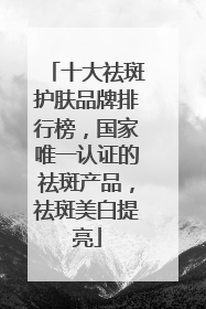 十大祛斑护肤品牌排行榜，国家唯一认证的祛斑产品，祛斑美白提亮