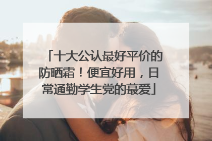 十大公认最好平价的防晒霜！便宜好用，日常通勤学生党的蕞爱