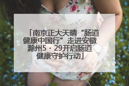 南京正大天晴“肠道健康中国行”走进安徽滁州5・29开启肠道健康守护行动