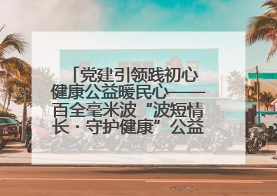党建引领践初心 健康公益暖民心——百全毫米波“波短情长・守护健康”公益活动进社区