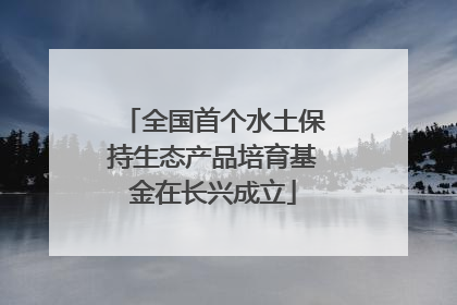 全国首个水土保持生态产品培育基金在长兴成立