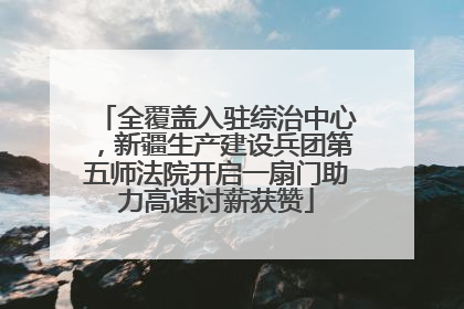 全覆盖入驻综治中心，新疆生产建设兵团第五师法院开启一扇门助力高速讨薪获赞