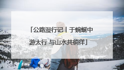 公路漫行记丨于蜿蜒中游太行 与山水共徜徉