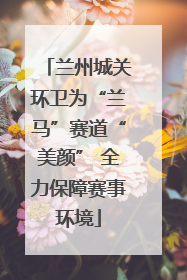 兰州城关环卫为“兰马”赛道“美颜” 全力保障赛事环境