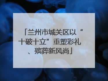兰州市城关区以“十破十立”重塑彩礼、殡葬新风尚