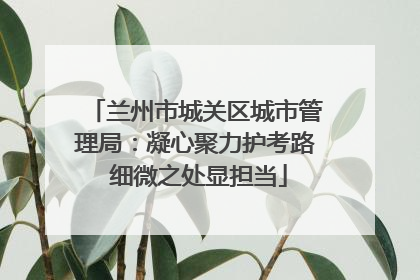 兰州市城关区城市管理局：凝心聚力护考路 细微之处显担当