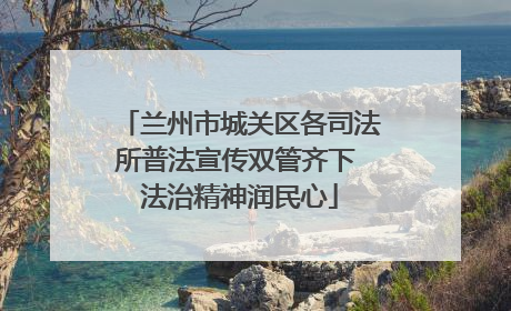 兰州市城关区各司法所普法宣传双管齐下 法治精神润民心