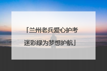 兰州老兵爱心护考 迷彩绿为梦想护航