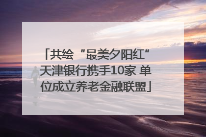 共绘“最美夕阳红” 天津银行携手10家 单位成立养老金融联盟