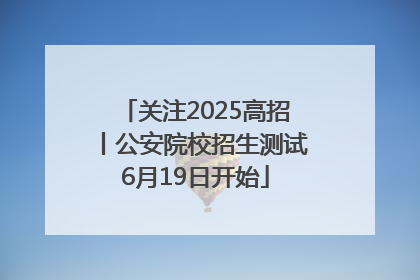 关注2025高招丨公安院校招生测试6月19日开始