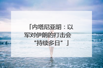 内塔尼亚胡：以军对伊朗的打击会“持续多日”
