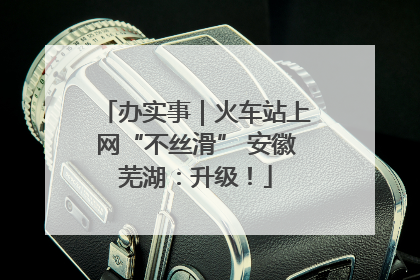 办实事｜火车站上网“不丝滑” 安徽芜湖：升级！