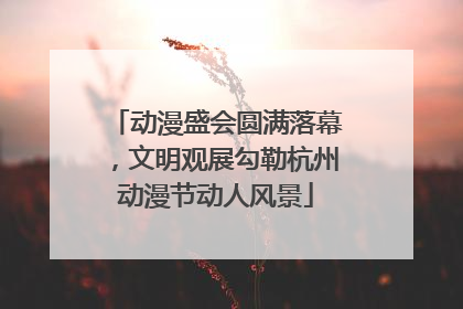 动漫盛会圆满落幕，文明观展勾勒杭州动漫节动人风景