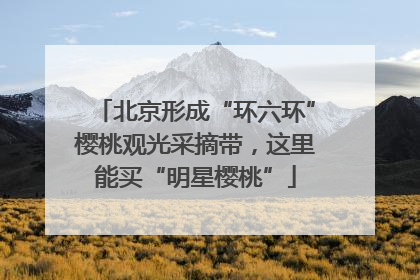 北京形成“环六环”樱桃观光采摘带，这里能买“明星樱桃”