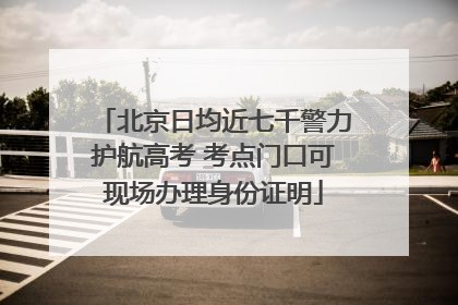 北京日均近七千警力护航高考 考点门口可现场办理身份证明