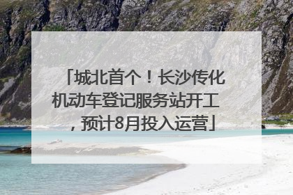 城北首个！长沙传化机动车登记服务站开工，预计8月投入运营