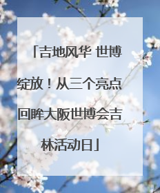 吉地风华 世博绽放！从三个亮点回眸大阪世博会吉林活动日