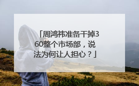 周鸿祎准备干掉360整个市场部，说法为何让人担心？