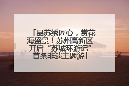 品苏绣匠心，赏花海盛景！苏州高新区开启“苏城环游记”首条非遗主题游