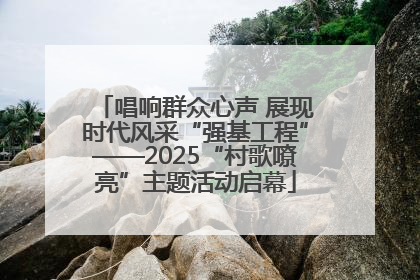 唱响群众心声 展现时代风采“强基工程”——2025“村歌嘹亮”主题活动启幕