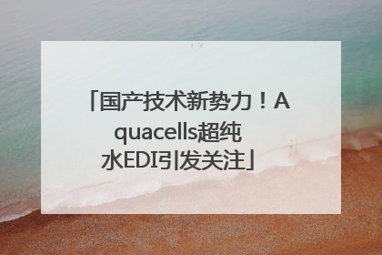 国产技术新势力！Aquacells超纯水EDI引发关注