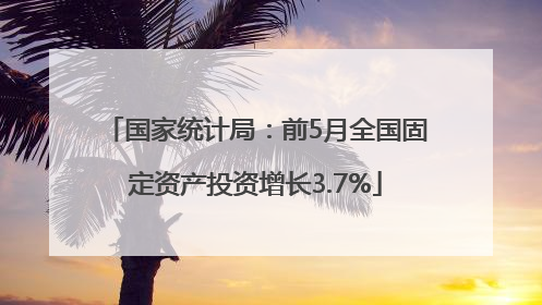 国家统计局：前5月全国固定资产投资增长3.7%