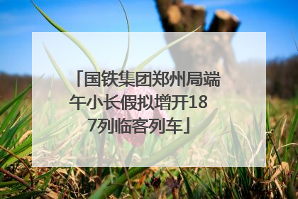 国铁集团郑州局端午小长假拟增开187列临客列车