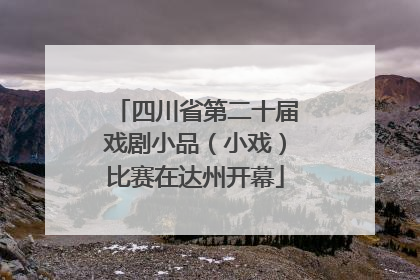 四川省第二十届戏剧小品（小戏）比赛在达州开幕