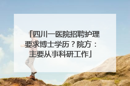 四川一医院招聘护理要求博士学历？院方：主要从事科研工作