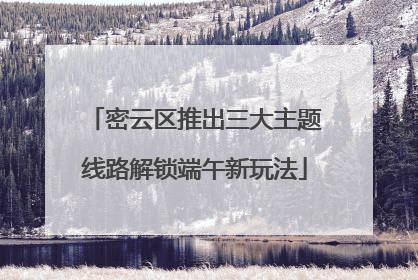 密云区推出三大主题线路解锁端午新玩法