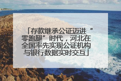 存款继承公证迈进“零跑腿”时代，河北在全国率先实现公证机构与银行数据实时交互