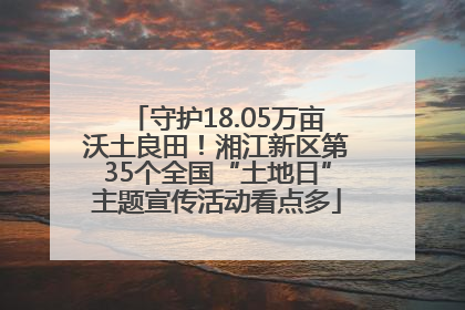 守护18.05万亩沃土良田！湘江新区第35个全国“土地日”主题宣传活动看点多