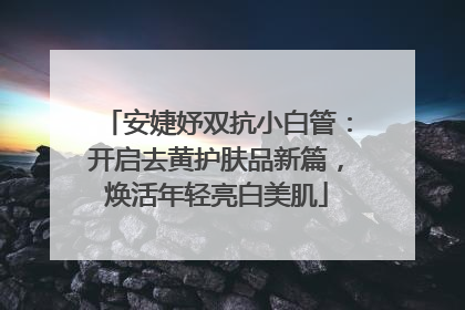 安婕妤双抗小白管：开启去黄护肤品新篇，焕活年轻亮白美肌