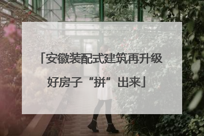 安徽装配式建筑再升级 好房子“拼”出来