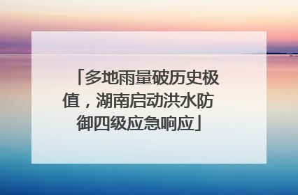 多地雨量破历史极值，湖南启动洪水防御四级应急响应