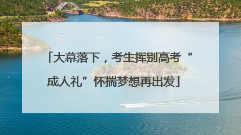 大幕落下，考生挥别高考“成人礼”怀揣梦想再出发