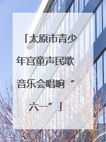 太原市青少年宫童声民歌音乐会唱响“六一”