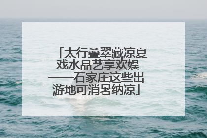 太行叠翠藏凉夏 戏水品艺享欢娱——石家庄这些出游地可消暑纳凉