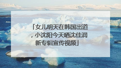 女儿明天在韩国出道，小沈阳今天晒沈佳润新专辑宣传视频